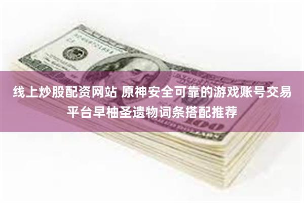 线上炒股配资网站 原神安全可靠的游戏账号交易平台早柚圣遗物词条搭配推荐
