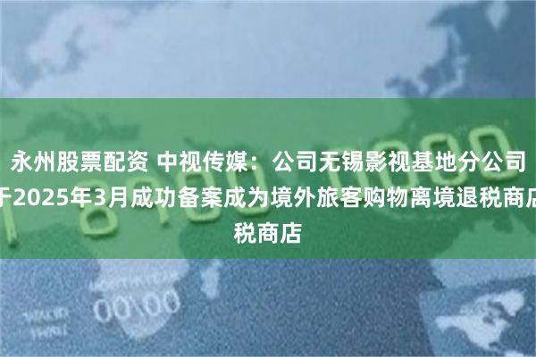 永州股票配资 中视传媒：公司无锡影视基地分公司于2025年3月成功备案成为境外旅客购物离境退税商店