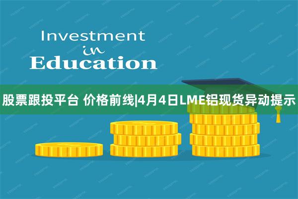 股票跟投平台 价格前线|4月4日LME铝现货异动提示