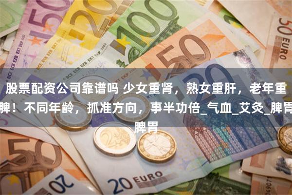股票配资公司靠谱吗 少女重肾，熟女重肝，老年重脾！不同年龄，抓准方向，事半功倍_气血_艾灸_脾胃