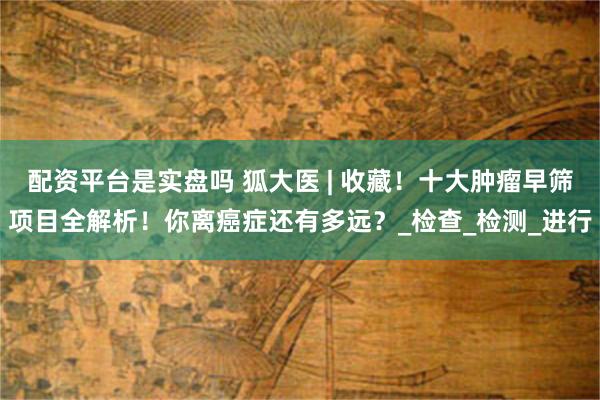 配资平台是实盘吗 狐大医 | 收藏！十大肿瘤早筛项目全解析！你离癌症还有多远？_检查_检测_进行