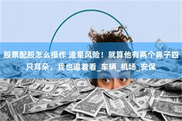 股票配股怎么操作 追星风险！就算他有两个鼻子四只耳朵，我也追着看_车辆_机场_安保