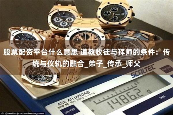 股票配资平台什么意思 道教收徒与拜师的条件：传统与仪轨的融合_弟子_传承_师父