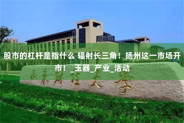 股市的杠杆是指什么 辐射长三角！扬州这一市场开市！_玉器_产业_活动