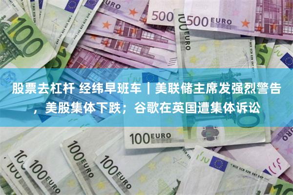 股票去杠杆 经纬早班车｜美联储主席发强烈警告，美股集体下跌；谷歌在英国遭集体诉讼