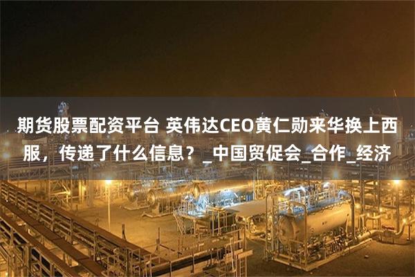 期货股票配资平台 英伟达CEO黄仁勋来华换上西服，传递了什么信息？_中国贸促会_合作_经济