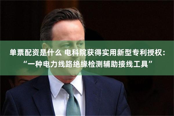 单票配资是什么 电科院获得实用新型专利授权：“一种电力线路绝缘检测辅助接线工具”