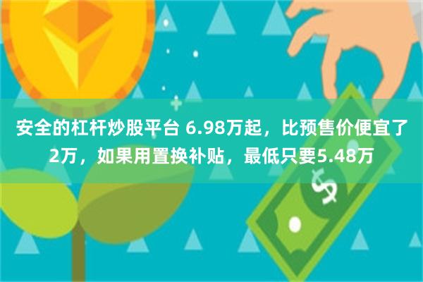 安全的杠杆炒股平台 6.98万起，比预售价便宜了2万，如果用置换补贴，最低只要5.48万