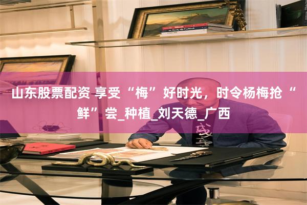山东股票配资 享受 “梅” 好时光，时令杨梅抢 “鲜” 尝_种植_刘天德_广西