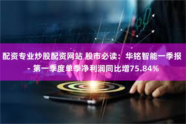 配资专业炒股配资网站 股市必读：华铭智能一季报 - 第一季度单季净利润同比增75.84%