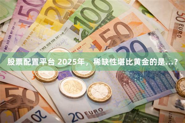 股票配置平台 2025年，稀缺性堪比黄金的是...？