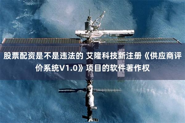 股票配资是不是违法的 艾隆科技新注册《供应商评价系统V1.0》项目的软件著作权