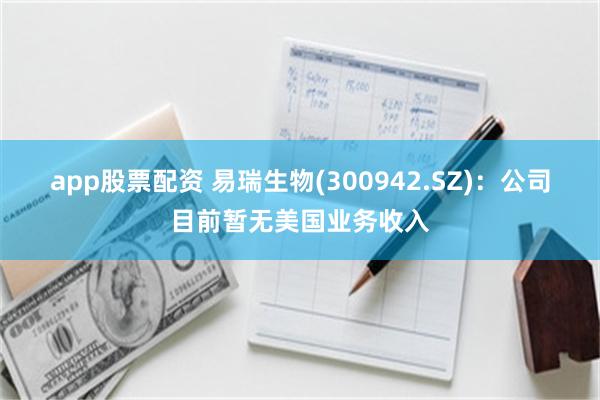 app股票配资 易瑞生物(300942.SZ)：公司目前暂无美国业务收入
