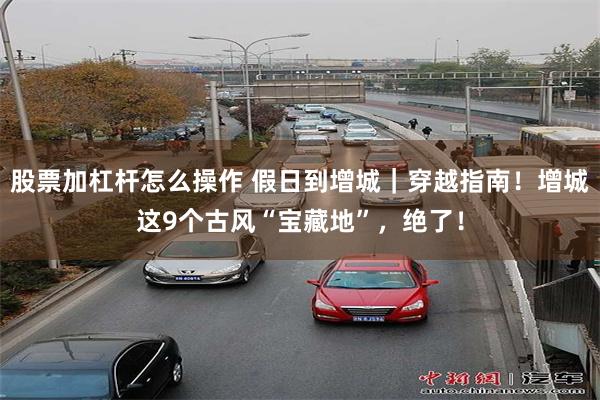 股票加杠杆怎么操作 假日到增城｜穿越指南！增城这9个古风“宝藏地”，绝了！