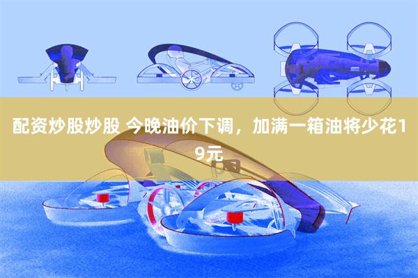 配资炒股炒股 今晚油价下调，加满一箱油将少花19元