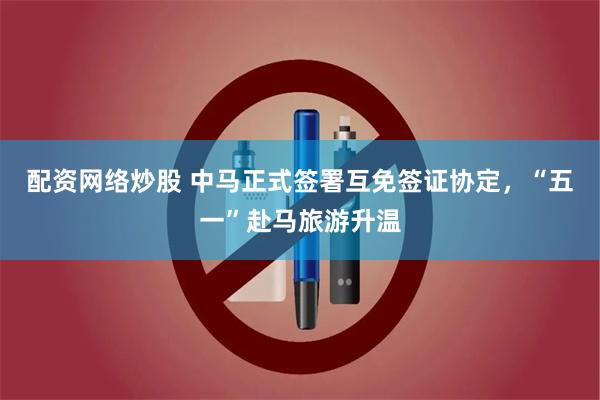 配资网络炒股 中马正式签署互免签证协定，“五一”赴马旅游升温