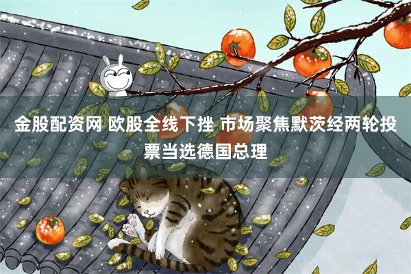 金股配资网 欧股全线下挫 市场聚焦默茨经两轮投票当选德国总理