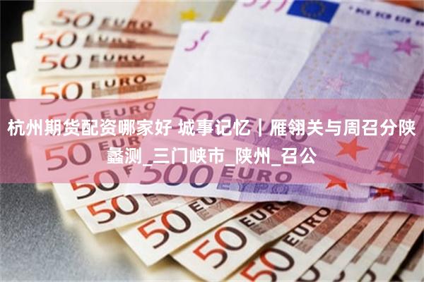 杭州期货配资哪家好 城事记忆｜雁翎关与周召分陕蠡测_三门峡市_陕州_召公