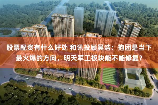 股票配资有什么好处 和讯投顾吴浩：抱团是当下最火爆的方向，明天军工板块能不能修复？