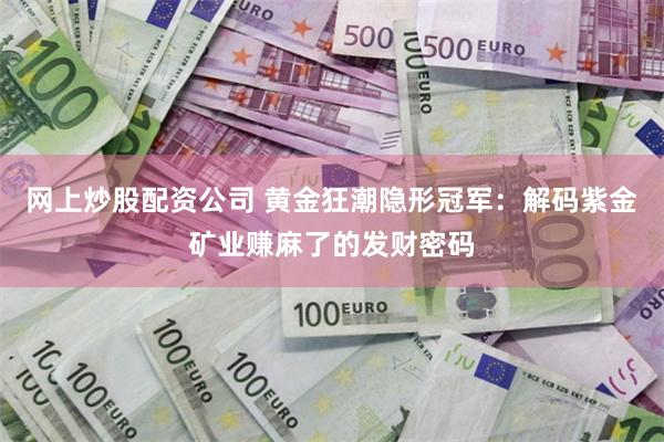 网上炒股配资公司 黄金狂潮隐形冠军：解码紫金矿业赚麻了的发财密码