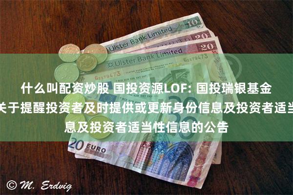 什么叫配资炒股 国投资源LOF: 国投瑞银基金管理有限公司关于提醒投资者及时提供或更新身份信息及投资者适当性信息的公告