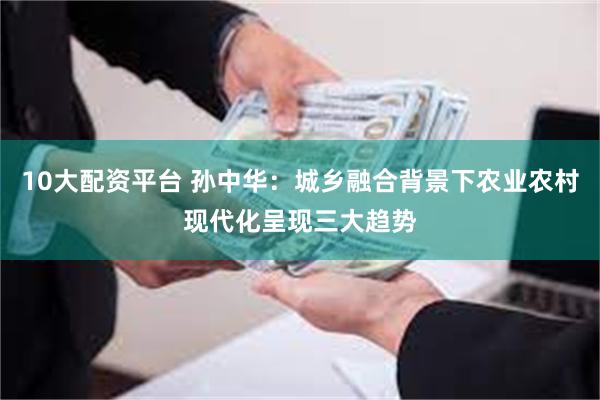 10大配资平台 孙中华：城乡融合背景下农业农村现代化呈现三大趋势
