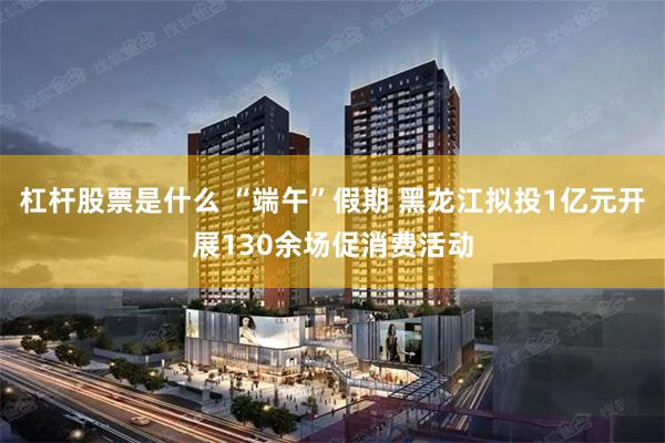 杠杆股票是什么 “端午”假期 黑龙江拟投1亿元开展130余场促消费活动