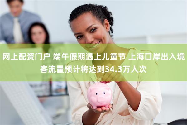 网上配资门户 端午假期遇上儿童节 上海口岸出入境客流量预计将达到34.3万人次