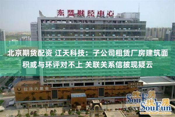 北京期货配资 江天科技：子公司租赁厂房建筑面积或与环评对不上 关联关系信披现疑云