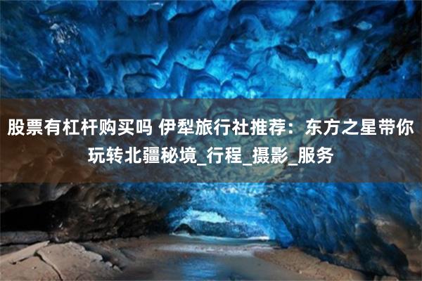 股票有杠杆购买吗 伊犁旅行社推荐：东方之星带你玩转北疆秘境_行程_摄影_服务