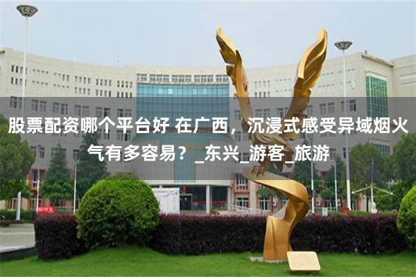 股票配资哪个平台好 在广西，沉浸式感受异域烟火气有多容易？_东兴_游客_旅游