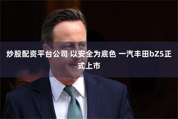 炒股配资平台公司 以安全为底色 一汽丰田bZ5正式上市