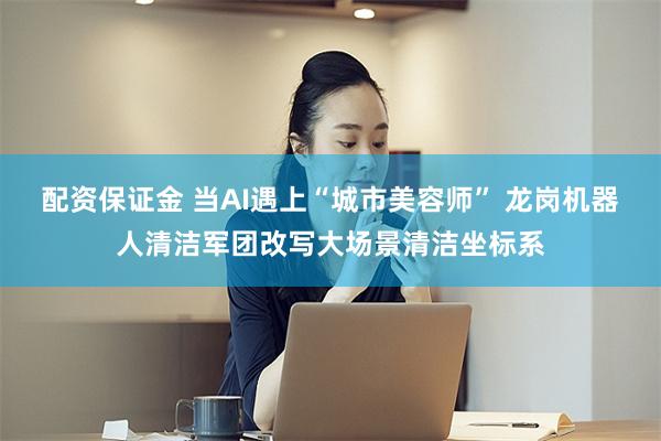 配资保证金 当AI遇上“城市美容师” 龙岗机器人清洁军团改写大场景清洁坐标系