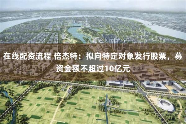 在线配资流程 倍杰特：拟向特定对象发行股票，募资金额不超过10亿元