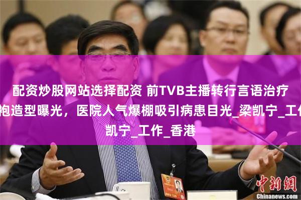 配资炒股网站选择配资 前TVB主播转行言语治疗师，白袍造型曝光，医院人气爆棚吸引病患目光_梁凯宁_工作_香港
