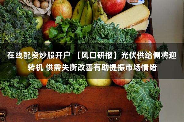 在线配资炒股开户 【风口研报】光伏供给侧将迎转机 供需失衡改善有助提振市场情绪