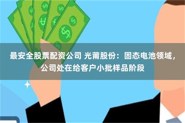最安全股票配资公司 光莆股份：固态电池领域，公司处在给客户小批样品阶段