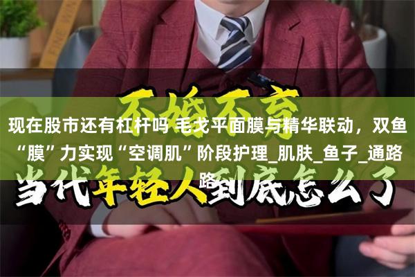 现在股市还有杠杆吗 毛戈平面膜与精华联动，双鱼“膜”力实现“空调肌”阶段护理_肌肤_鱼子_通路