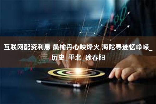 互联网配资利息 桑榆丹心映烽火 海陀寻迹忆峥嵘_历史_平北_徐春阳