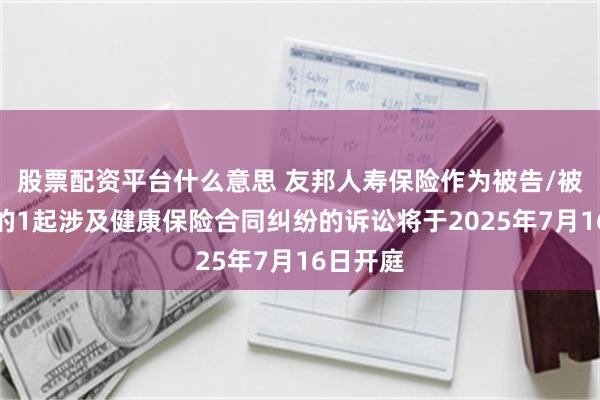 股票配资平台什么意思 友邦人寿保险作为被告/被上诉人的1起涉及健康保险合同纠纷的诉讼将于2025年7月16日开庭