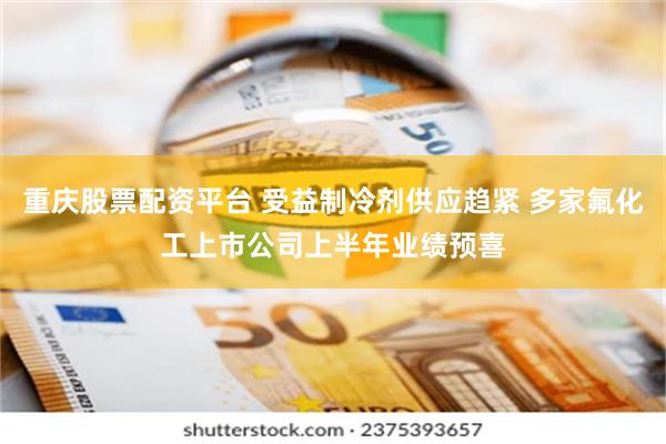重庆股票配资平台 受益制冷剂供应趋紧 多家氟化工上市公司上半年业绩预喜
