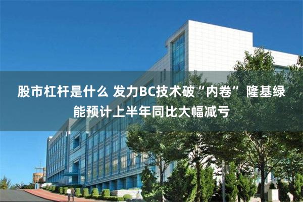 股市杠杆是什么 发力BC技术破“内卷” 隆基绿能预计上半年同比大幅减亏