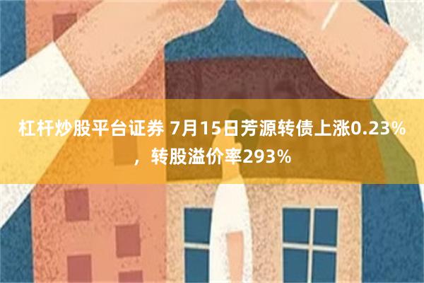 杠杆炒股平台证券 7月15日芳源转债上涨0.23%，转股溢价率293%