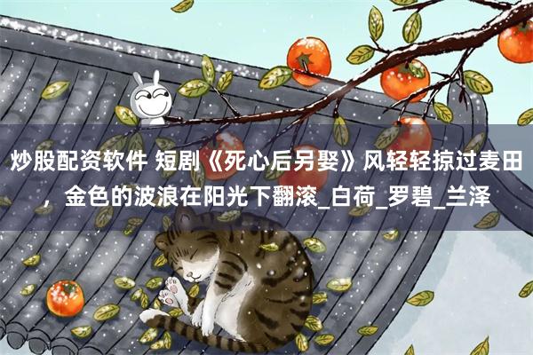 炒股配资软件 短剧《死心后另娶》风轻轻掠过麦田，金色的波浪在阳光下翻滚_白荷_罗碧_兰泽