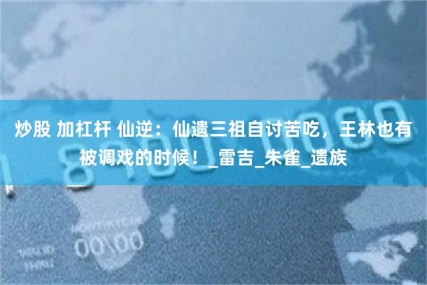 炒股 加杠杆 仙逆：仙遗三祖自讨苦吃，王林也有被调戏的时候！_雷吉_朱雀_遗族