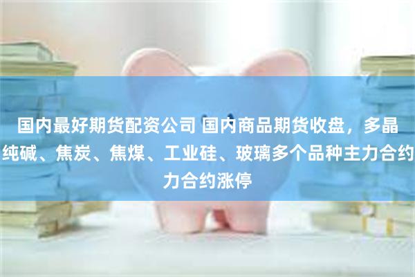 国内最好期货配资公司 国内商品期货收盘，多晶硅、纯碱、焦炭、焦煤、工业硅、玻璃多个品种主力合约涨停