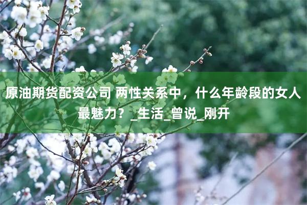 原油期货配资公司 两性关系中，什么年龄段的女人最魅力？_生活_曾说_刚开