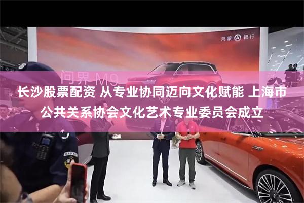 长沙股票配资 从专业协同迈向文化赋能 上海市公共关系协会文化艺术专业委员会成立