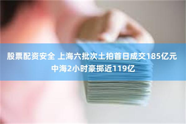 股票配资安全 上海六批次土拍首日成交185亿元 中海2小时豪掷近119亿