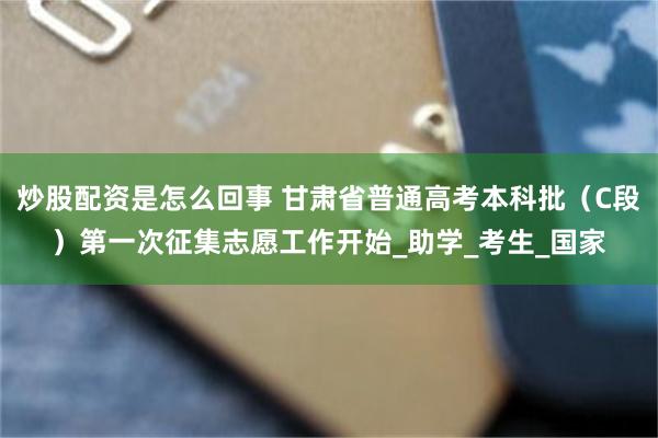 炒股配资是怎么回事 甘肃省普通高考本科批（C段）第一次征集志愿工作开始_助学_考生_国家
